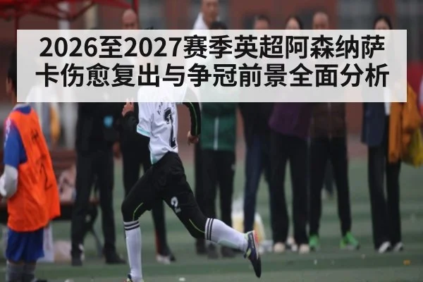 2026至2027赛季英超阿森纳萨卡伤愈复出与争冠前景全面分析