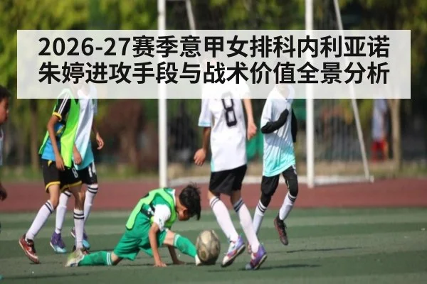 2026-27赛季意甲女排科内利亚诺朱婷进攻手段与战术价值全景分析