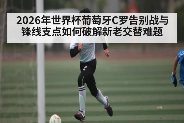 2026年世界杯葡萄牙C罗告别战与锋线支点如何破解新老交替难题